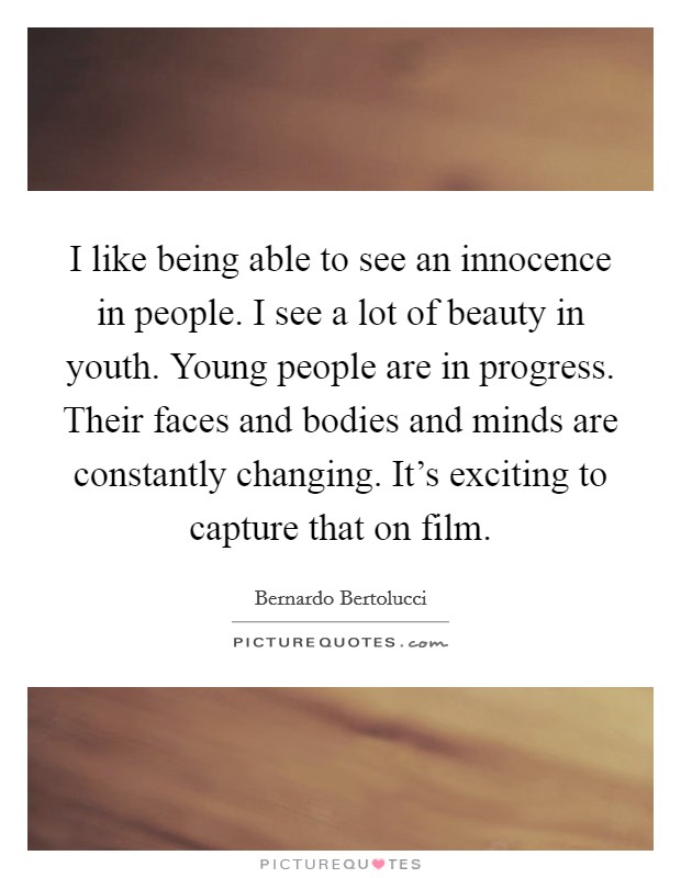 I like being able to see an innocence in people. I see a lot of beauty in youth. Young people are in progress. Their faces and bodies and minds are constantly changing. It's exciting to capture that on film. Picture Quote #1
