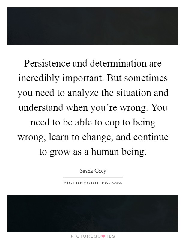 Persistence and determination are incredibly important. But sometimes you need to analyze the situation and understand when you're wrong. You need to be able to cop to being wrong, learn to change, and continue to grow as a human being. Picture Quote #1