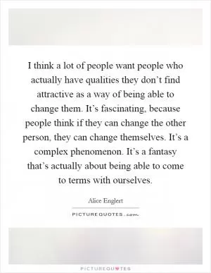 I think a lot of people want people who actually have qualities they don’t find attractive as a way of being able to change them. It’s fascinating, because people think if they can change the other person, they can change themselves. It’s a complex phenomenon. It’s a fantasy that’s actually about being able to come to terms with ourselves Picture Quote #1