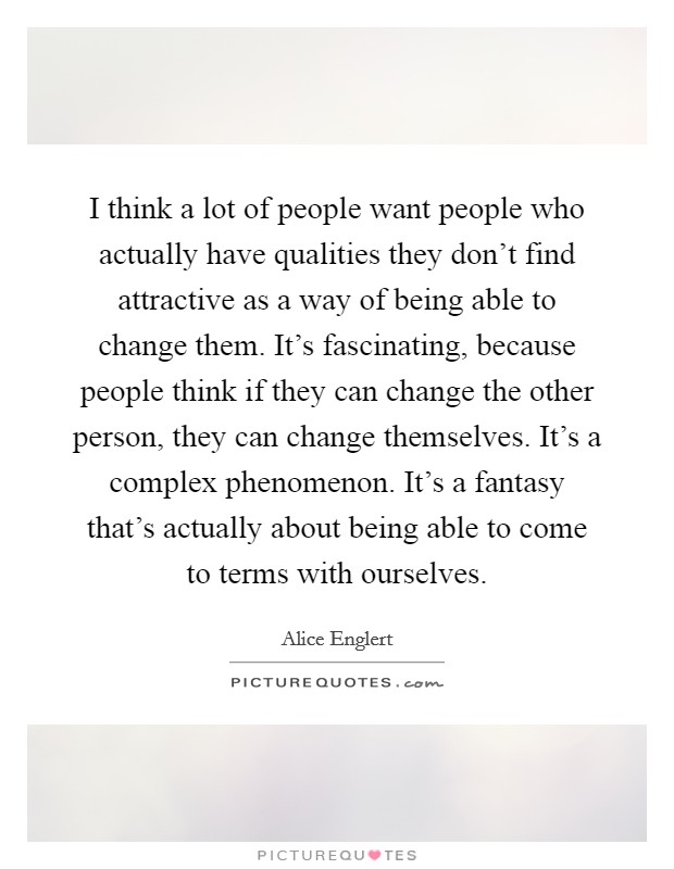 I think a lot of people want people who actually have qualities they don't find attractive as a way of being able to change them. It's fascinating, because people think if they can change the other person, they can change themselves. It's a complex phenomenon. It's a fantasy that's actually about being able to come to terms with ourselves. Picture Quote #1