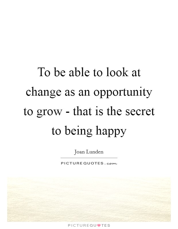 To be able to look at change as an opportunity to grow - that is the secret to being happy Picture Quote #1