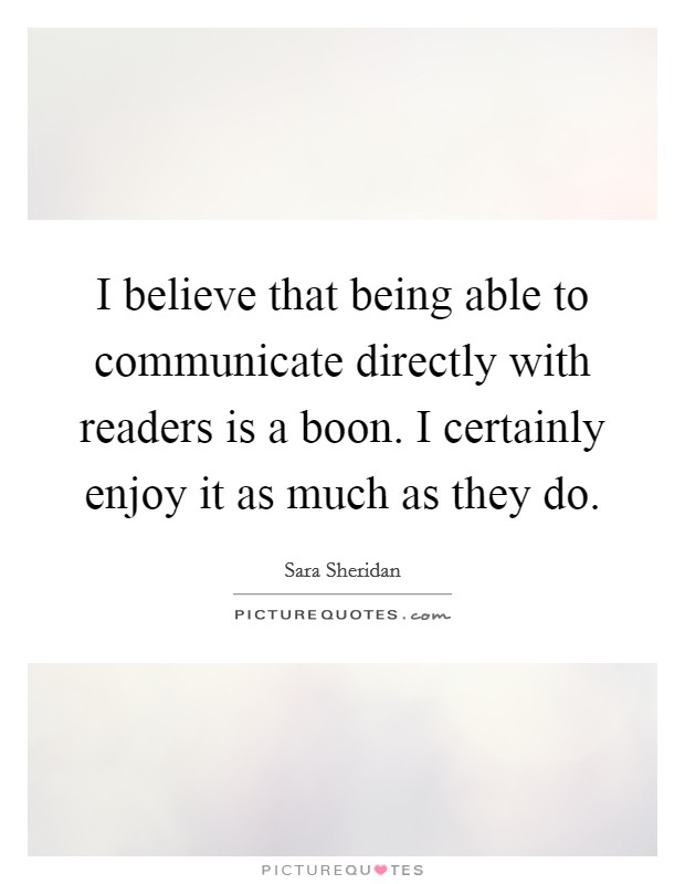I believe that being able to communicate directly with readers is a boon. I certainly enjoy it as much as they do. Picture Quote #1