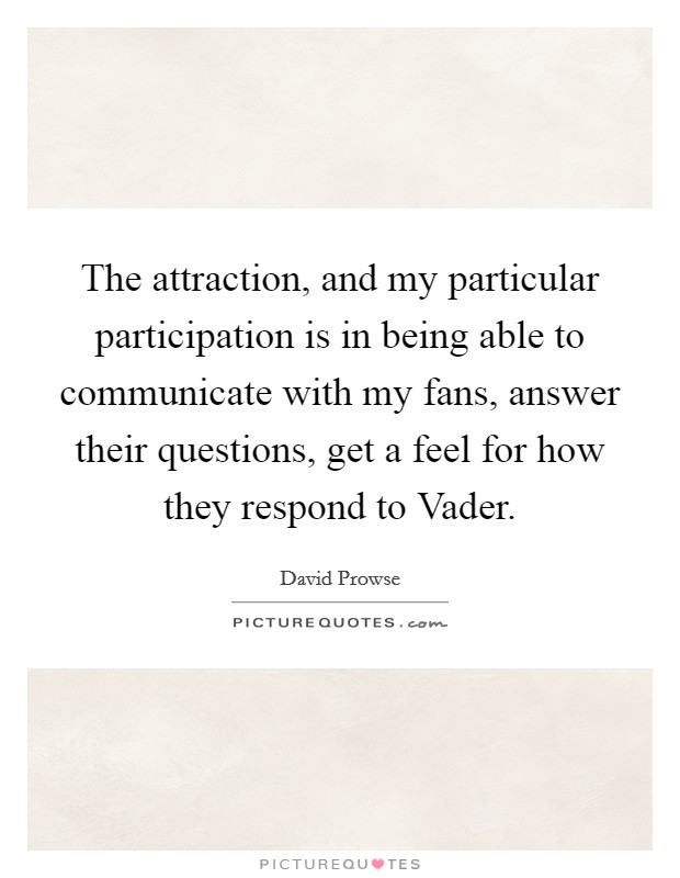 The attraction, and my particular participation is in being able to communicate with my fans, answer their questions, get a feel for how they respond to Vader. Picture Quote #1