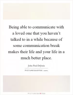 Being able to communicate with a loved one that you haven’t talked to in a while because of some communication break makes their life and your life in a much better place Picture Quote #1