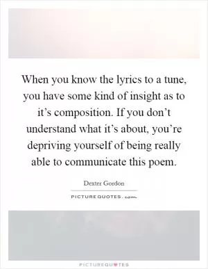 When you know the lyrics to a tune, you have some kind of insight as to it’s composition. If you don’t understand what it’s about, you’re depriving yourself of being really able to communicate this poem Picture Quote #1