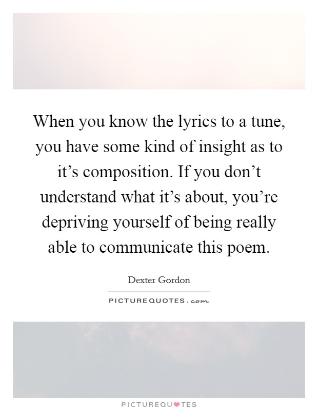 When you know the lyrics to a tune, you have some kind of insight as to it's composition. If you don't understand what it's about, you're depriving yourself of being really able to communicate this poem. Picture Quote #1