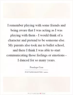 I remember playing with some friends and being aware that I was acting as I was playing with them - I would think of a character and pretend to be someone else. My parents also took me to ballet school, and there I think I was able to start communicating those feelings or emotions - I danced for so many years Picture Quote #1