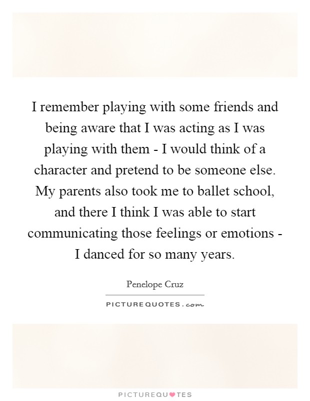 I remember playing with some friends and being aware that I was acting as I was playing with them - I would think of a character and pretend to be someone else. My parents also took me to ballet school, and there I think I was able to start communicating those feelings or emotions - I danced for so many years. Picture Quote #1