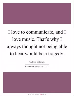 I love to communicate, and I love music. That’s why I always thought not being able to hear would be a tragedy Picture Quote #1