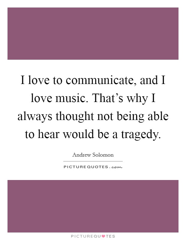 I love to communicate, and I love music. That's why I always thought not being able to hear would be a tragedy. Picture Quote #1