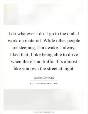 I do whatever I do. I go to the club. I work on material. While other people are sleeping, I’m awake. I always liked that. I like being able to drive when there’s no traffic. It’s almost like you own the street at night Picture Quote #1