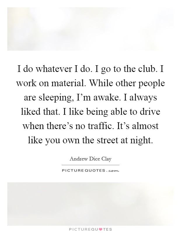 I do whatever I do. I go to the club. I work on material. While other people are sleeping, I'm awake. I always liked that. I like being able to drive when there's no traffic. It's almost like you own the street at night. Picture Quote #1