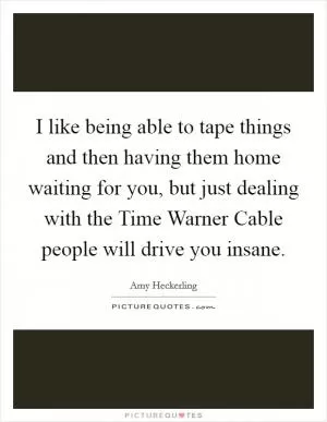 I like being able to tape things and then having them home waiting for you, but just dealing with the Time Warner Cable people will drive you insane Picture Quote #1