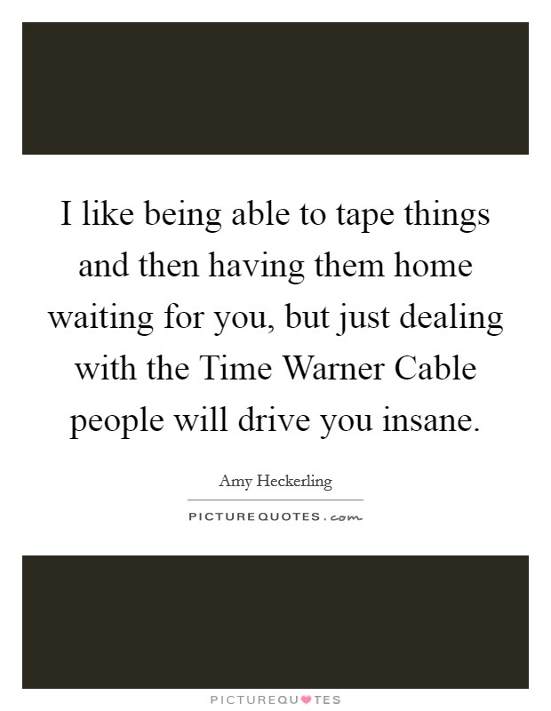I like being able to tape things and then having them home waiting for you, but just dealing with the Time Warner Cable people will drive you insane. Picture Quote #1
