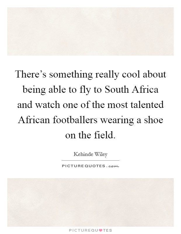 There's something really cool about being able to fly to South Africa and watch one of the most talented African footballers wearing a shoe on the field. Picture Quote #1