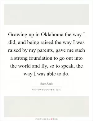 Growing up in Oklahoma the way I did, and being raised the way I was raised by my parents, gave me such a strong foundation to go out into the world and fly, so to speak, the way I was able to do Picture Quote #1