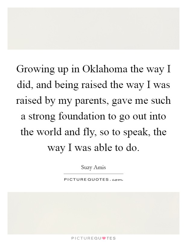 Growing up in Oklahoma the way I did, and being raised the way I was raised by my parents, gave me such a strong foundation to go out into the world and fly, so to speak, the way I was able to do. Picture Quote #1