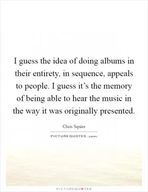 I guess the idea of doing albums in their entirety, in sequence, appeals to people. I guess it’s the memory of being able to hear the music in the way it was originally presented Picture Quote #1