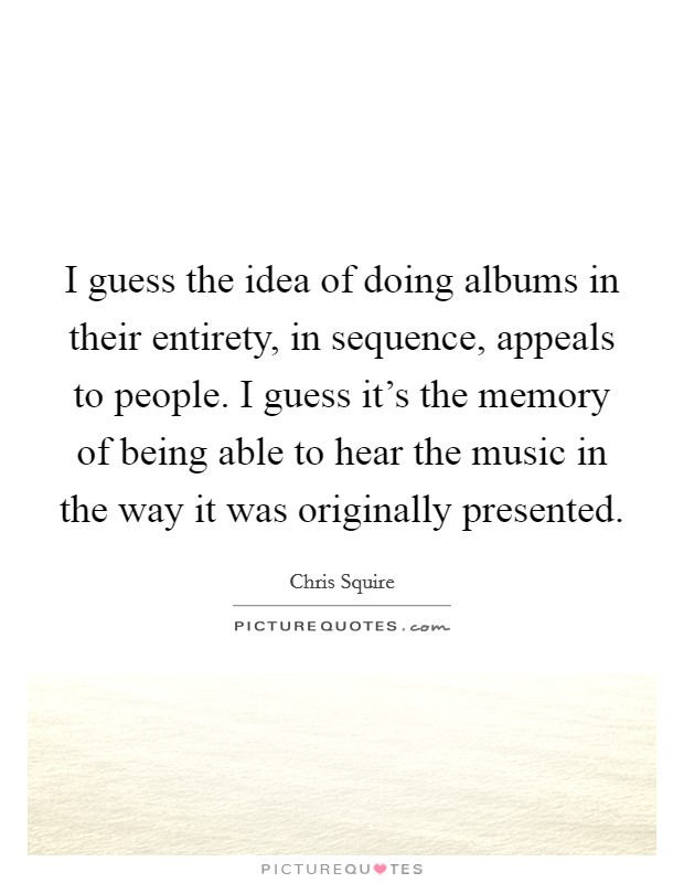 I guess the idea of doing albums in their entirety, in sequence, appeals to people. I guess it's the memory of being able to hear the music in the way it was originally presented. Picture Quote #1