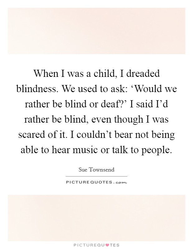 When I was a child, I dreaded blindness. We used to ask: ‘Would we rather be blind or deaf?' I said I'd rather be blind, even though I was scared of it. I couldn't bear not being able to hear music or talk to people. Picture Quote #1