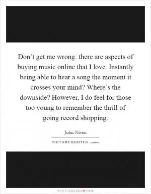Don’t get me wrong: there are aspects of buying music online that I love. Instantly being able to hear a song the moment it crosses your mind? Where’s the downside? However, I do feel for those too young to remember the thrill of going record shopping Picture Quote #1