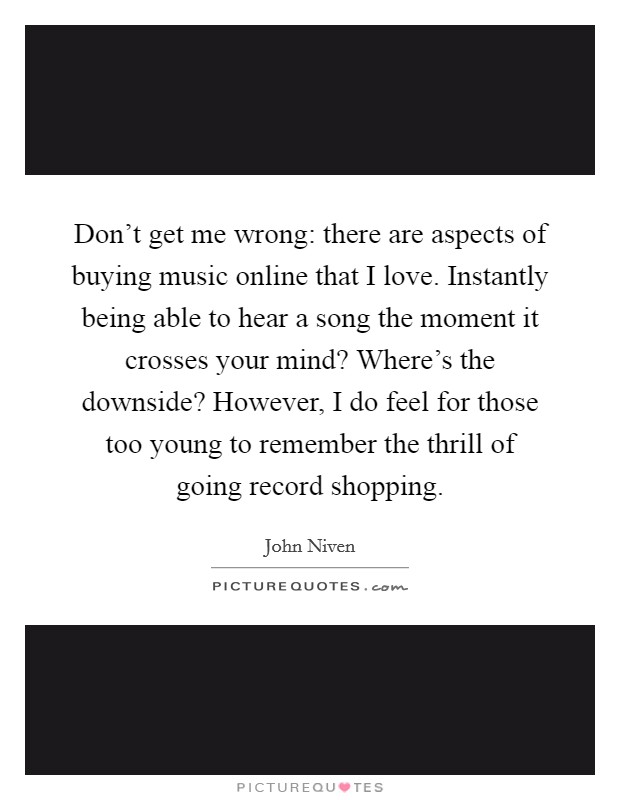 Don't get me wrong: there are aspects of buying music online that I love. Instantly being able to hear a song the moment it crosses your mind? Where's the downside? However, I do feel for those too young to remember the thrill of going record shopping. Picture Quote #1