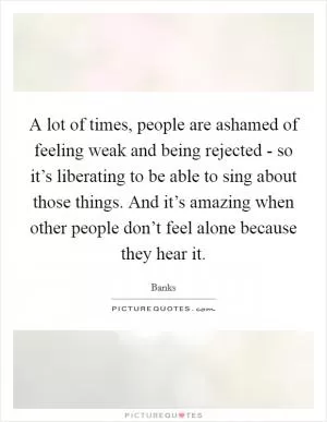 A lot of times, people are ashamed of feeling weak and being rejected - so it’s liberating to be able to sing about those things. And it’s amazing when other people don’t feel alone because they hear it Picture Quote #1