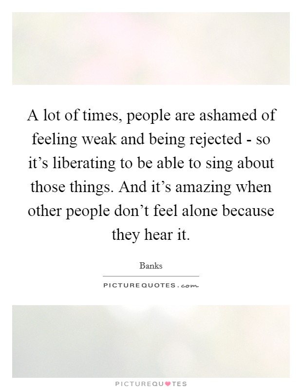 A lot of times, people are ashamed of feeling weak and being rejected - so it's liberating to be able to sing about those things. And it's amazing when other people don't feel alone because they hear it. Picture Quote #1