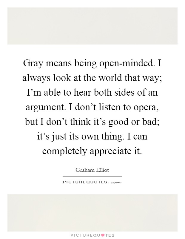 Gray means being open-minded. I always look at the world that way; I'm able to hear both sides of an argument. I don't listen to opera, but I don't think it's good or bad; it's just its own thing. I can completely appreciate it. Picture Quote #1