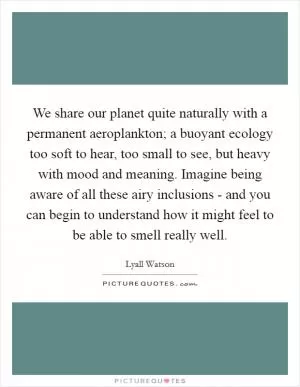 We share our planet quite naturally with a permanent aeroplankton; a buoyant ecology too soft to hear, too small to see, but heavy with mood and meaning. Imagine being aware of all these airy inclusions - and you can begin to understand how it might feel to be able to smell really well Picture Quote #1