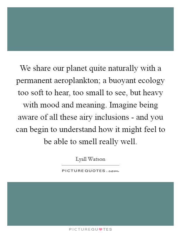 We share our planet quite naturally with a permanent aeroplankton; a buoyant ecology too soft to hear, too small to see, but heavy with mood and meaning. Imagine being aware of all these airy inclusions - and you can begin to understand how it might feel to be able to smell really well. Picture Quote #1