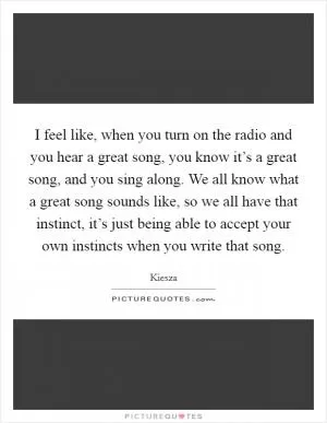 I feel like, when you turn on the radio and you hear a great song, you know it’s a great song, and you sing along. We all know what a great song sounds like, so we all have that instinct, it’s just being able to accept your own instincts when you write that song Picture Quote #1