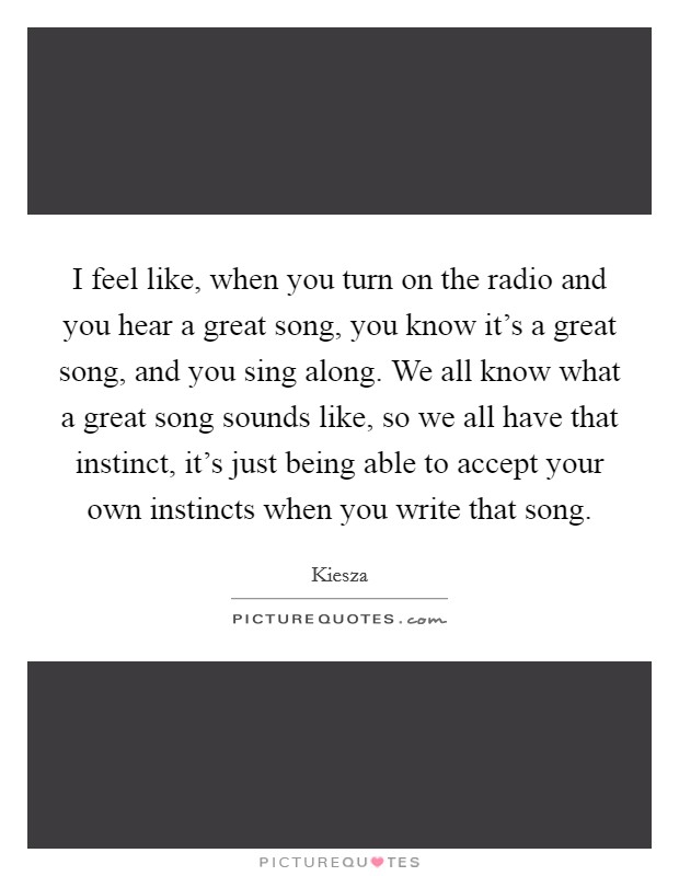 I feel like, when you turn on the radio and you hear a great song, you know it's a great song, and you sing along. We all know what a great song sounds like, so we all have that instinct, it's just being able to accept your own instincts when you write that song. Picture Quote #1