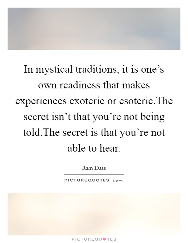 In mystical traditions, it is one's own readiness that makes experiences exoteric or esoteric.The secret isn't that you're not being told.The secret is that you're not able to hear. Picture Quote #1