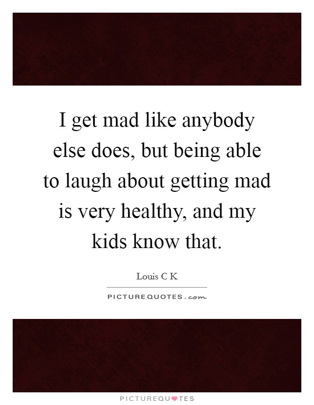 I get mad like anybody else does, but being able to laugh about getting mad is very healthy, and my kids know that. Picture Quote #1