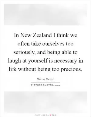 In New Zealand I think we often take ourselves too seriously, and being able to laugh at yourself is necessary in life without being too precious Picture Quote #1