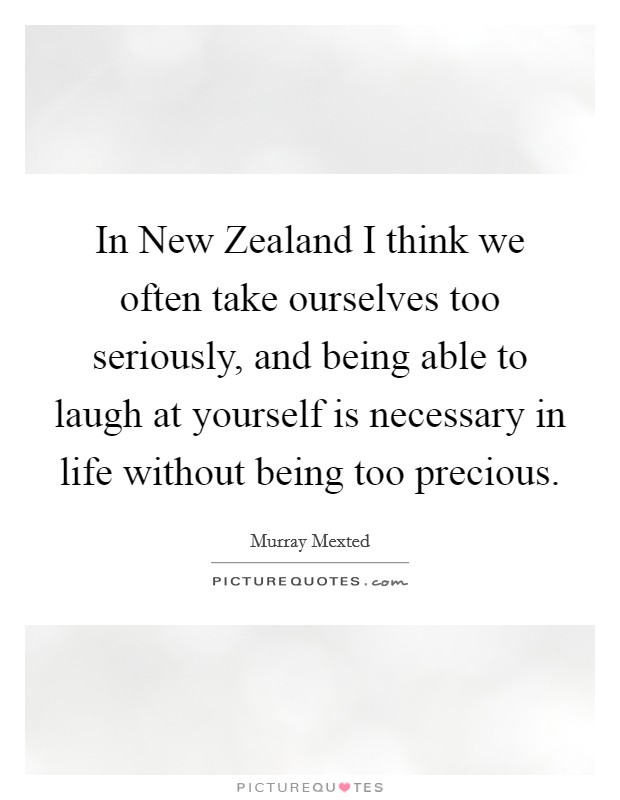 In New Zealand I think we often take ourselves too seriously, and being able to laugh at yourself is necessary in life without being too precious. Picture Quote #1