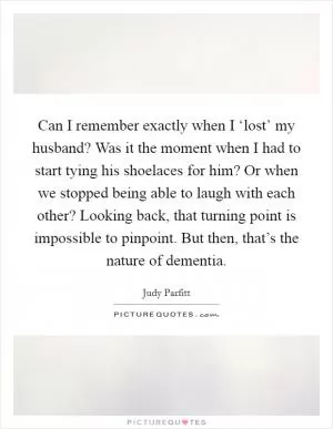 Can I remember exactly when I ‘lost’ my husband? Was it the moment when I had to start tying his shoelaces for him? Or when we stopped being able to laugh with each other? Looking back, that turning point is impossible to pinpoint. But then, that’s the nature of dementia Picture Quote #1