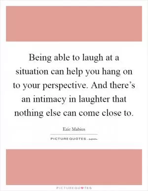 Being able to laugh at a situation can help you hang on to your perspective. And there’s an intimacy in laughter that nothing else can come close to Picture Quote #1