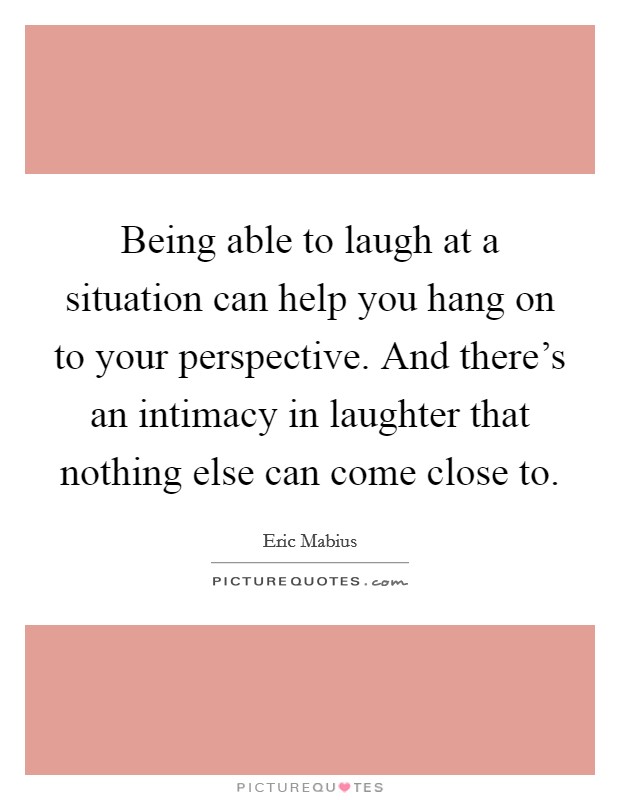 Being able to laugh at a situation can help you hang on to your perspective. And there's an intimacy in laughter that nothing else can come close to. Picture Quote #1
