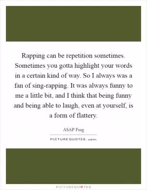 Rapping can be repetition sometimes. Sometimes you gotta highlight your words in a certain kind of way. So I always was a fan of sing-rapping. It was always funny to me a little bit, and I think that being funny and being able to laugh, even at yourself, is a form of flattery Picture Quote #1