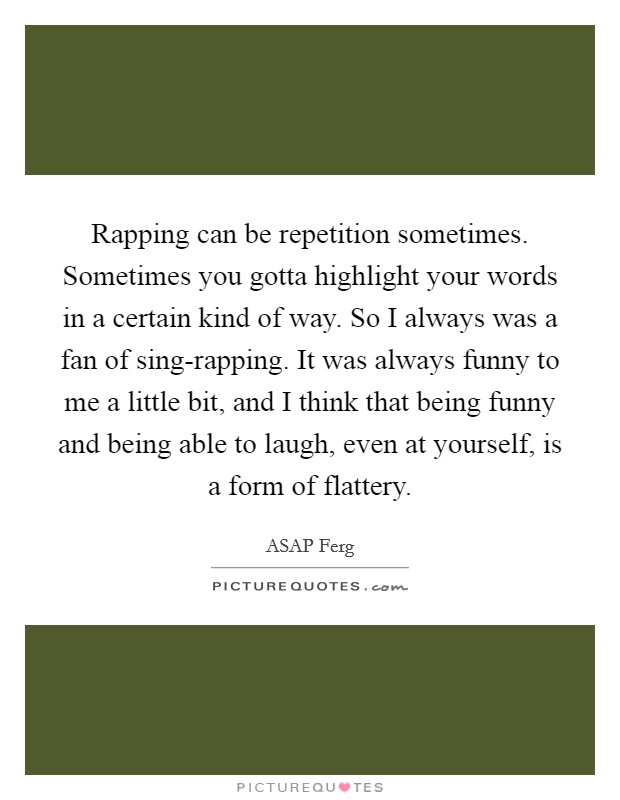 Rapping can be repetition sometimes. Sometimes you gotta highlight your words in a certain kind of way. So I always was a fan of sing-rapping. It was always funny to me a little bit, and I think that being funny and being able to laugh, even at yourself, is a form of flattery. Picture Quote #1