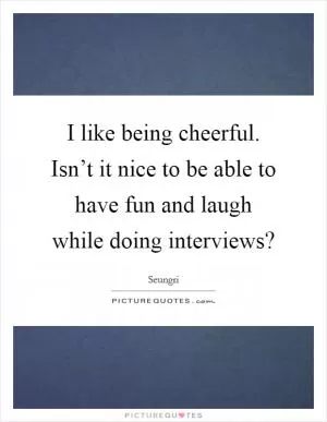 I like being cheerful. Isn’t it nice to be able to have fun and laugh while doing interviews? Picture Quote #1