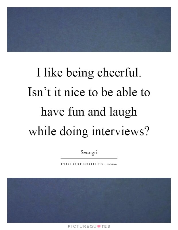 I like being cheerful. Isn't it nice to be able to have fun and laugh while doing interviews? Picture Quote #1