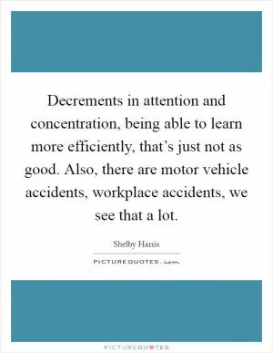 Decrements in attention and concentration, being able to learn more efficiently, that’s just not as good. Also, there are motor vehicle accidents, workplace accidents, we see that a lot Picture Quote #1