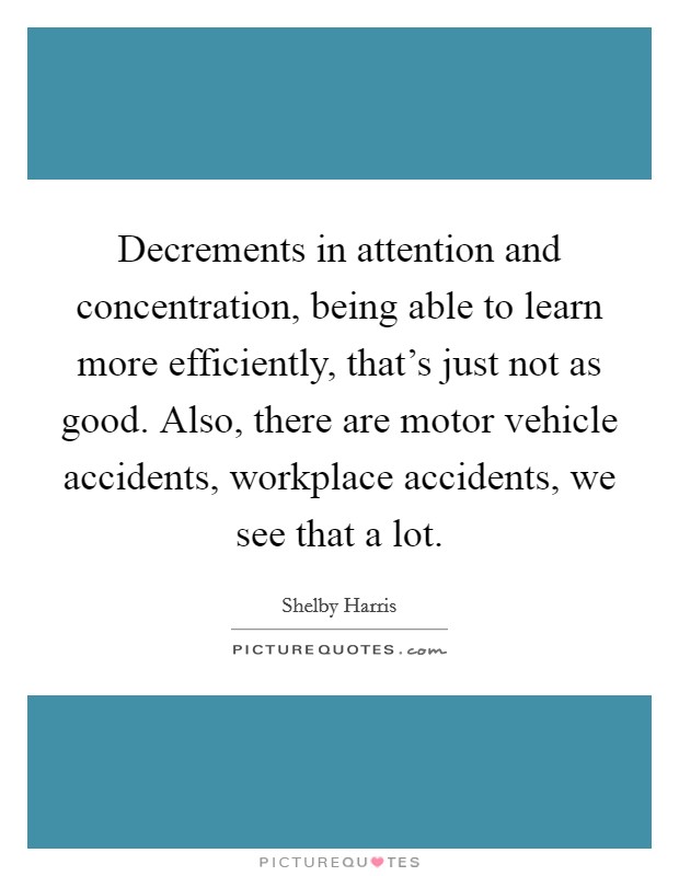 Decrements in attention and concentration, being able to learn more efficiently, that's just not as good. Also, there are motor vehicle accidents, workplace accidents, we see that a lot. Picture Quote #1