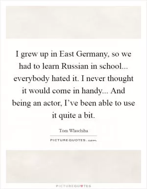 I grew up in East Germany, so we had to learn Russian in school... everybody hated it. I never thought it would come in handy... And being an actor, I’ve been able to use it quite a bit Picture Quote #1