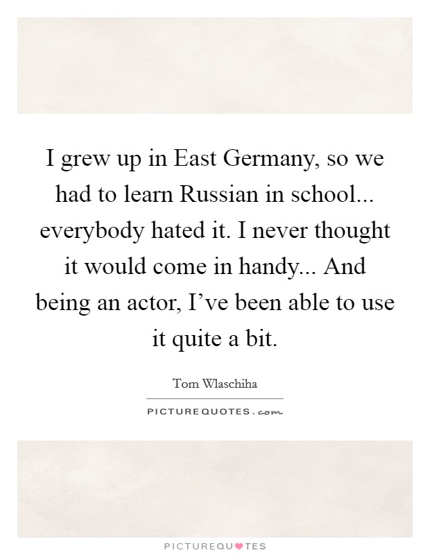 I grew up in East Germany, so we had to learn Russian in school... everybody hated it. I never thought it would come in handy... And being an actor, I've been able to use it quite a bit. Picture Quote #1