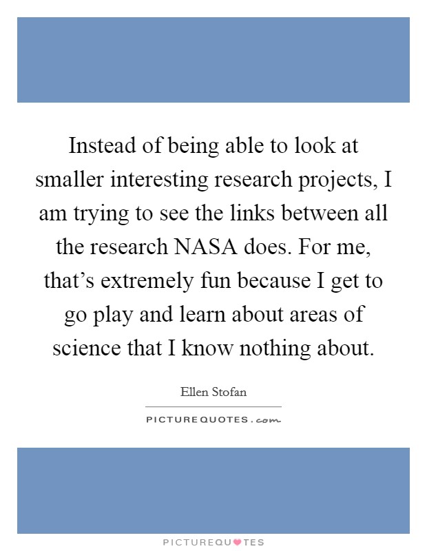 Instead of being able to look at smaller interesting research projects, I am trying to see the links between all the research NASA does. For me, that's extremely fun because I get to go play and learn about areas of science that I know nothing about. Picture Quote #1