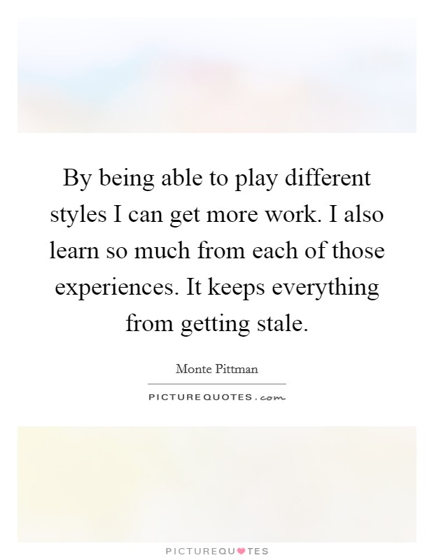 By being able to play different styles I can get more work. I also learn so much from each of those experiences. It keeps everything from getting stale. Picture Quote #1